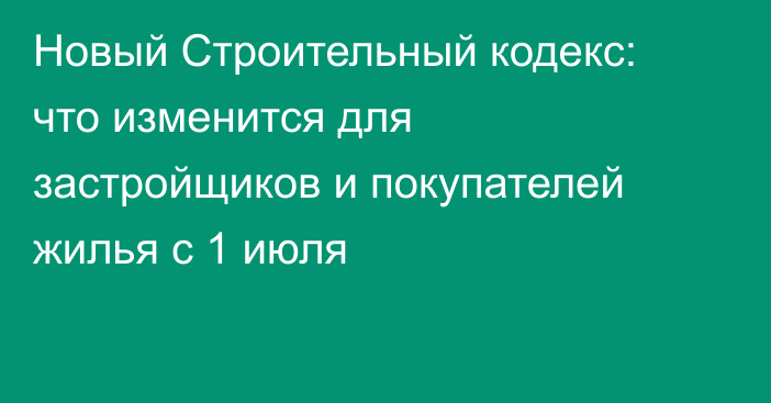 Новый Строительный кодекс: что изменится для застройщиков и покупателей жилья с 1 июля