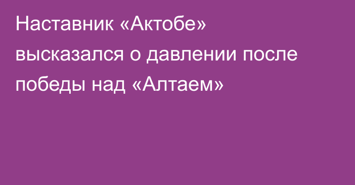Наставник «Актобе» высказался о давлении после победы над «Алтаем»