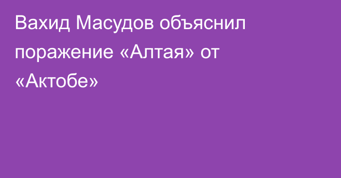 Вахид Масудов объяснил поражение «Алтая» от «Актобе»