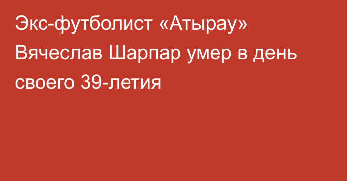 Экс-футболист «Атырау» Вячеслав Шарпар умер в день своего 39-летия