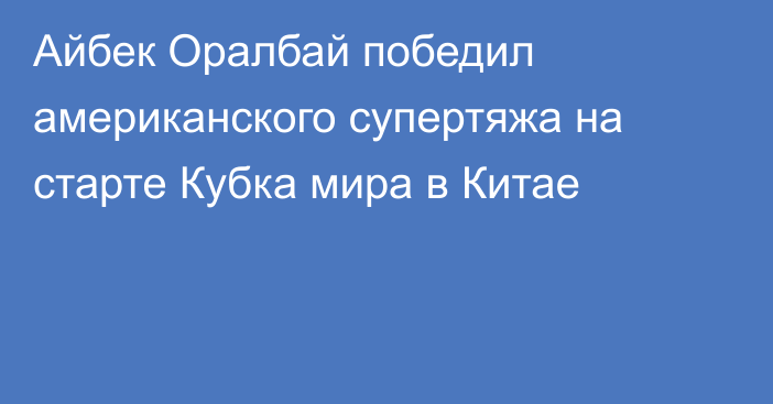 Айбек Оралбай победил американского супертяжа на старте Кубка мира в Китае