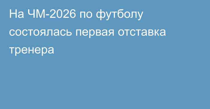 На ЧМ-2026 по футболу состоялась первая отставка тренера