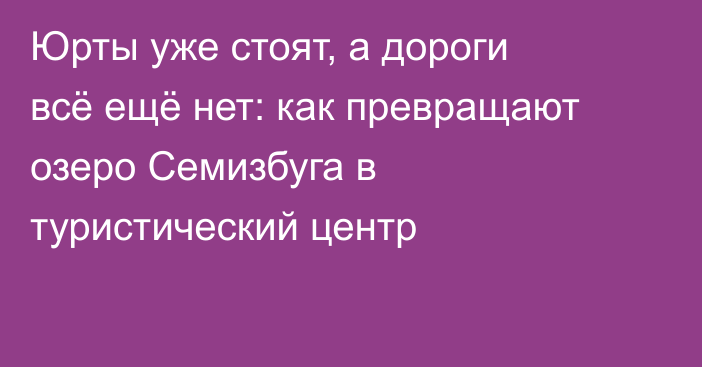 Юрты уже стоят, а дороги всё ещё нет: как превращают озеро Семизбуга в туристический центр