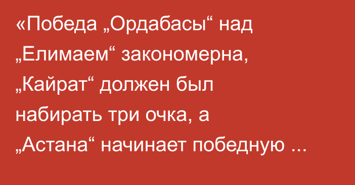 «Победа „Ордабасы“ над „Елимаем“ закономерна, „Кайрат“ должен был набирать три очка, а „Астана“ начинает победную серию». Ельмар Набиев разобрал матчи 13-го тура КПЛ