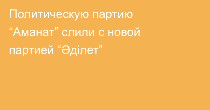 Политическую партию “Аманат” слили с новой партией “Әділет”