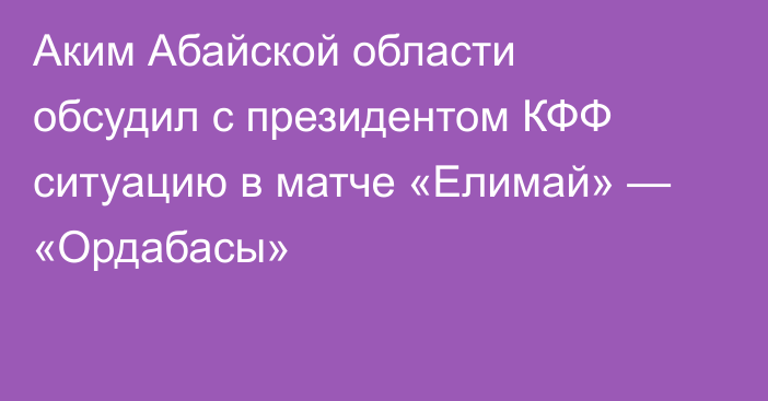 Аким Абайской области обсудил с президентом КФФ ситуацию в матче «Елимай» — «Ордабасы»