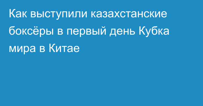 Как выступили казахстанские боксёры в первый день Кубка мира в Китае