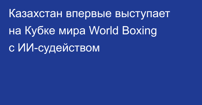 Казахстан впервые выступает на Кубке мира World Boxing с ИИ-судейством