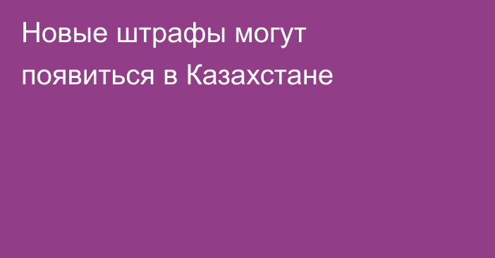 Новые штрафы могут появиться в Казахстане