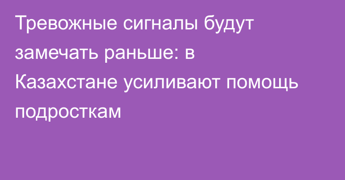 Тревожные сигналы будут замечать раньше: в Казахстане усиливают помощь подросткам