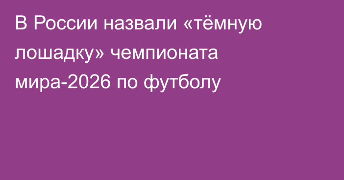 В России назвали «тёмную лошадку» чемпионата мира-2026 по футболу