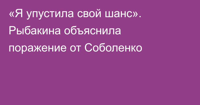 «Я упустила свой шанс». Рыбакина объяснила поражение от Соболенко