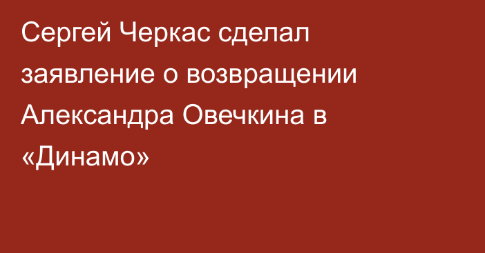 Сергей Черкас сделал заявление о возвращении Александра Овечкина в «Динамо»