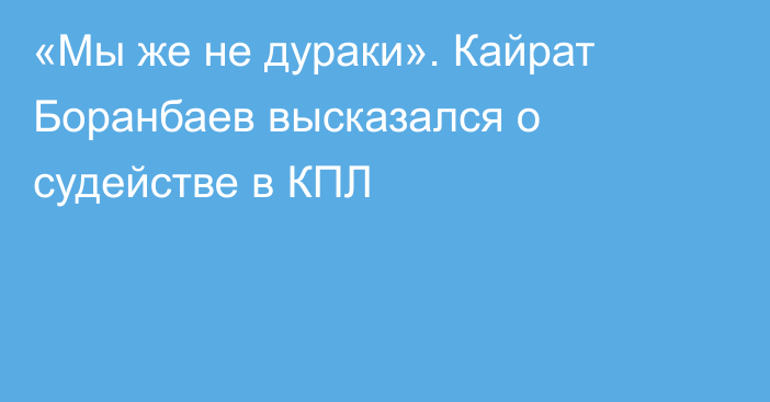 «Мы же не дураки». Кайрат Боранбаев высказался о судействе в КПЛ