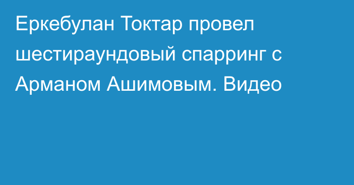 Еркебулан Токтар провел шестираундовый спарринг с Арманом Ашимовым. Видео