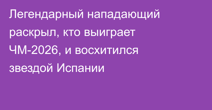 Легендарный нападающий раскрыл, кто выиграет ЧМ-2026, и восхитился звездой Испании