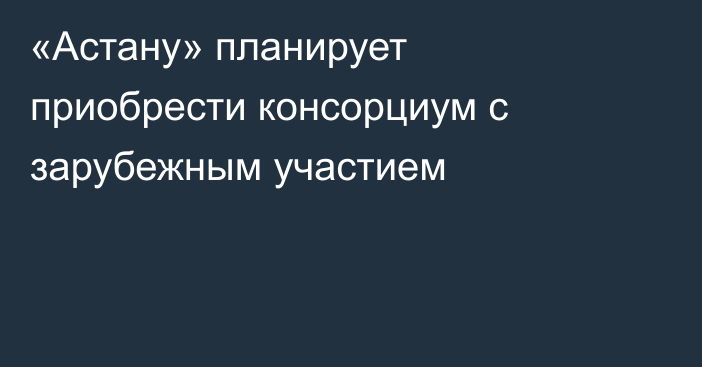 «Астану» планирует приобрести консорциум с зарубежным участием