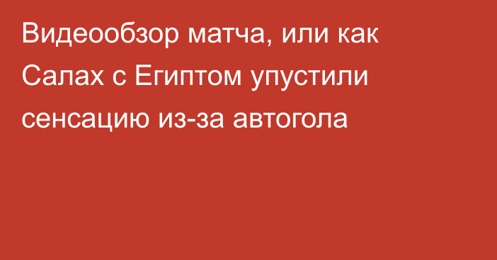 Видеообзор матча, или как Салах с Египтом упустили сенсацию из-за автогола