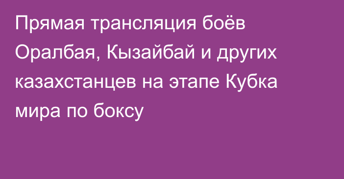 Прямая трансляция боёв Оралбая, Кызайбай и других казахстанцев на этапе Кубка мира по боксу