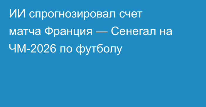 ИИ спрогнозировал счет матча Франция — Сенегал на ЧМ-2026 по футболу