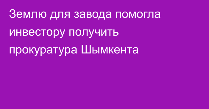 Землю для завода помогла инвестору получить прокуратура Шымкента