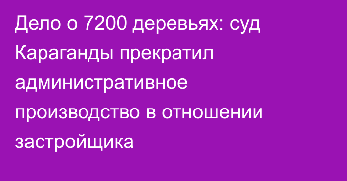 Дело о 7200 деревьях: суд Караганды прекратил административное производство в отношении застройщика