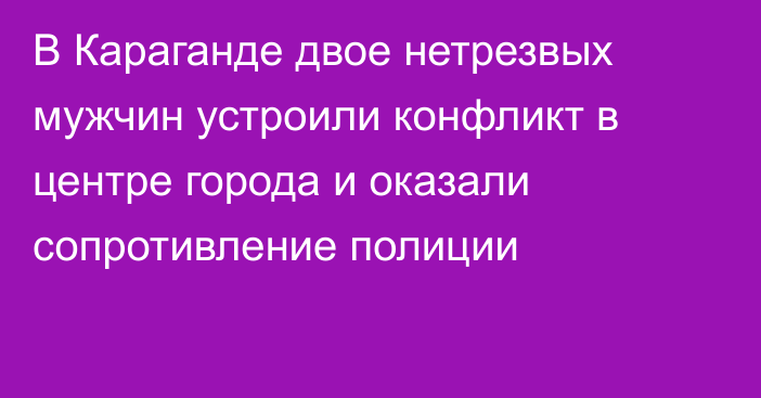 В Караганде двое нетрезвых мужчин устроили конфликт в центре города и оказали сопротивление полиции
