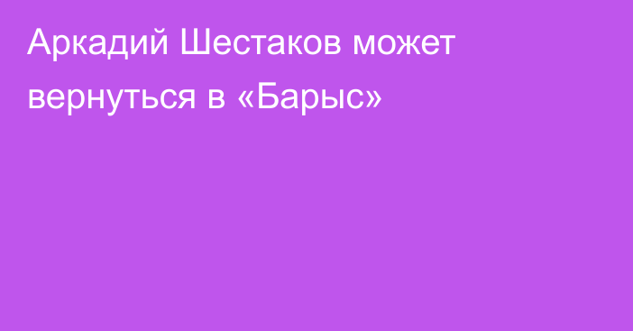 Аркадий Шестаков может вернуться в «Барыс»