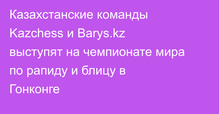 Казахстанские команды Kazchess и Barys.kz выступят на чемпионате мира по рапиду и блицу в Гонконге