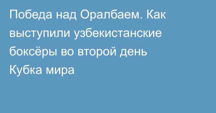 Победа над Оралбаем. Как выступили узбекистанские боксёры во второй день Кубка мира