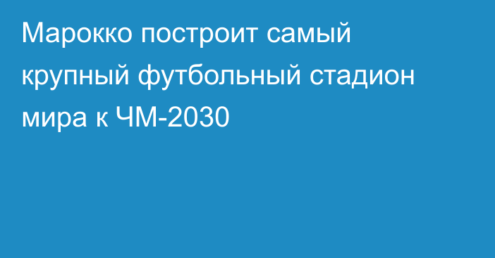 Марокко построит самый крупный футбольный стадион мира к ЧМ-2030
