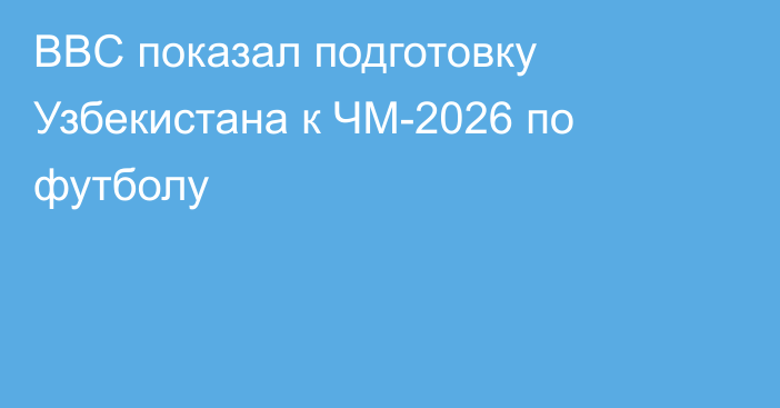 BBC показал подготовку Узбекистана к ЧМ-2026 по футболу