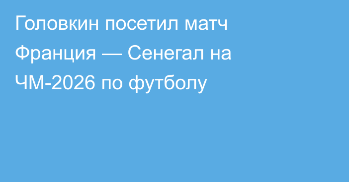 Головкин посетил матч Франция — Сенегал на ЧМ-2026 по футболу