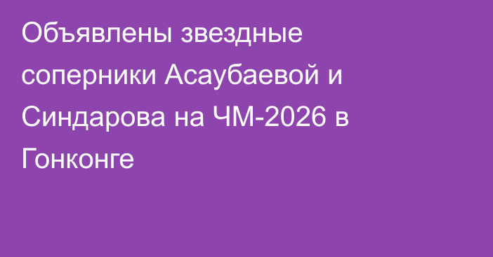 Объявлены звездные соперники Асаубаевой и Синдарова на ЧМ-2026 в Гонконге