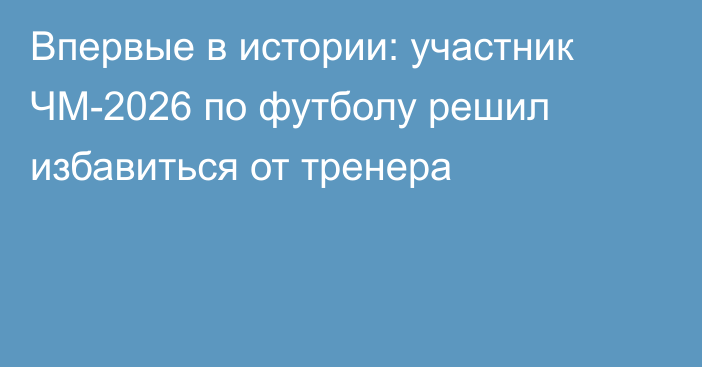 Впервые в истории: участник ЧМ-2026 по футболу решил избавиться от тренера