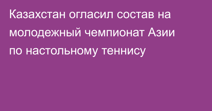 Казахстан огласил состав на молодежный чемпионат Азии по настольному теннису