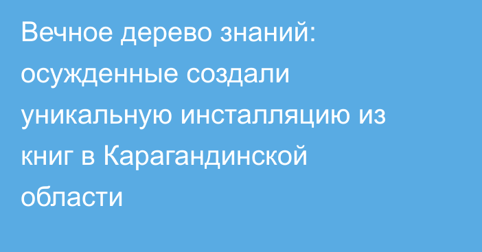 Вечное дерево знаний: осужденные создали уникальную инсталляцию из книг в Карагандинской области