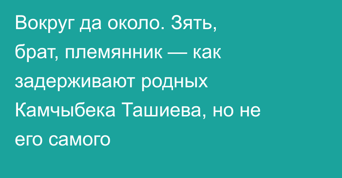 Вокруг да около. Зять, брат, племянник — как задерживают родных Камчыбека Ташиева, но не его самого