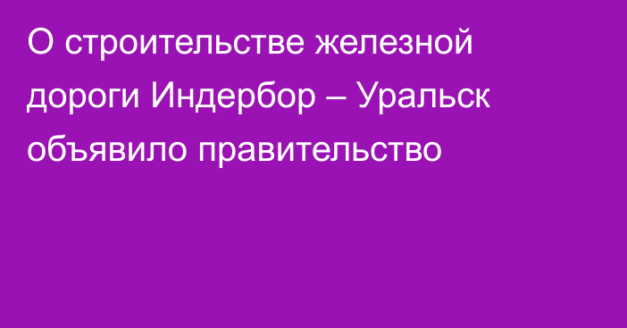 О строительстве железной дороги Индербор – Уральск объявило правительство