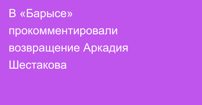 В «Барысе» прокомментировали возвращение Аркадия Шестакова