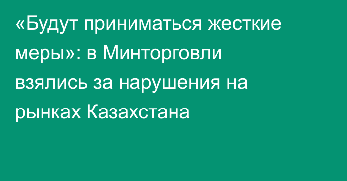 «Будут приниматься жесткие меры»: в Минторговли взялись за нарушения на рынках Казахстана