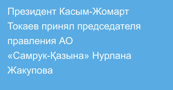 Президент Касым-Жомарт Токаев принял председателя правления АО «Самрук-Қазына» Нурлана Жакупова