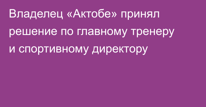 Владелец «Актобе» принял решение по главному тренеру и спортивному директору