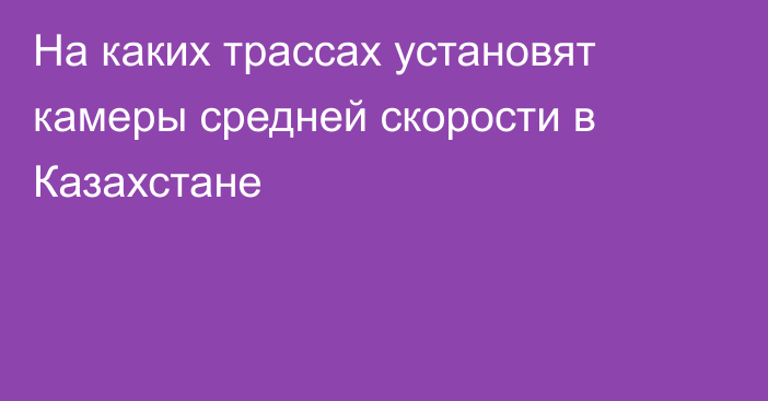 На каких трассах установят камеры средней скорости в Казахстане