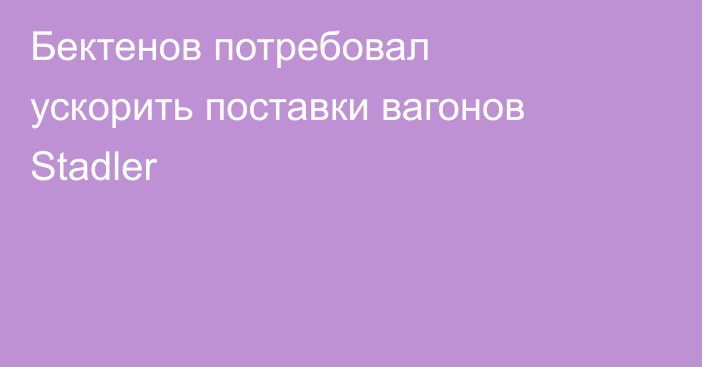 Бектенов потребовал ускорить поставки вагонов Stadler