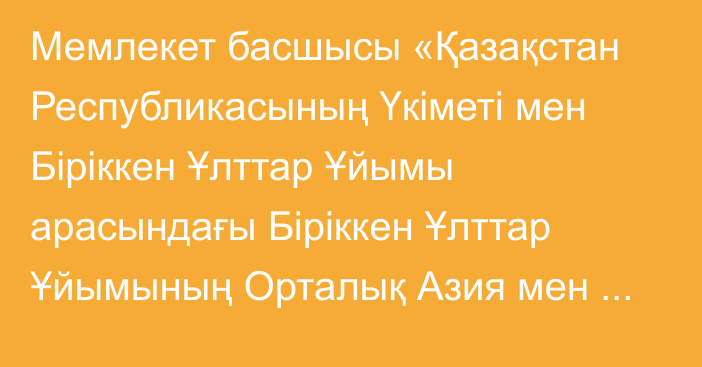 Мемлекет басшысы «Қазақстан Республикасының Үкіметі мен Біріккен Ұлттар Ұйымы арасындағы Біріккен Ұлттар Ұйымының Орталық Азия мен Ауғанстан үшін орнықты даму саласындағы мақсаттар жөніндегі өңірлік орталығына қатысты өзара түсіністік туралы меморандумды ратификациялау туралы» Қазақстан Республикасының Заңына қол қойды