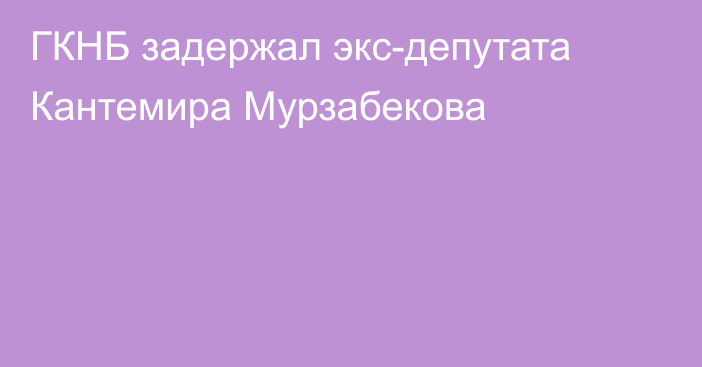 ГКНБ задержал экс-депутата Кантемира Мурзабекова