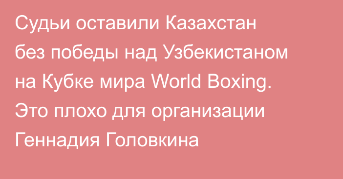 Судьи оставили Казахстан без победы над Узбекистаном на Кубке мира World Boxing. Это плохо для организации Геннадия Головкина