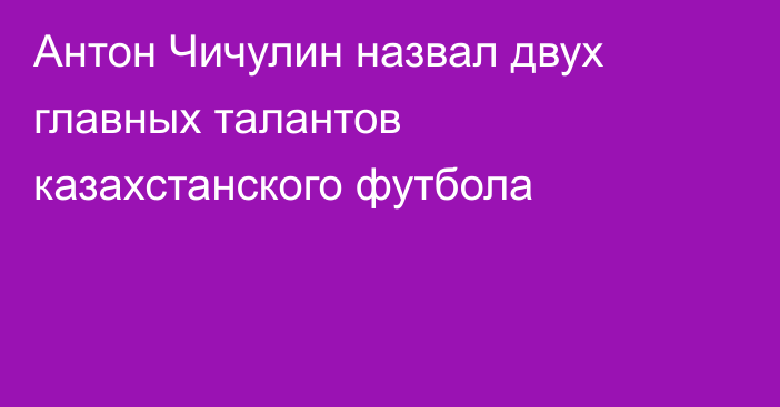 Антон Чичулин назвал двух главных талантов казахстанского футбола