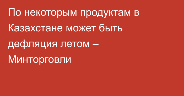 По некоторым продуктам в Казахстане может быть дефляция летом – Минторговли